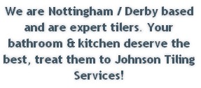 We are Nottingham / Derby based and are expert tilers. Your bathroom & kitchen deserve the best, treat them to Johnson Tiling Services!